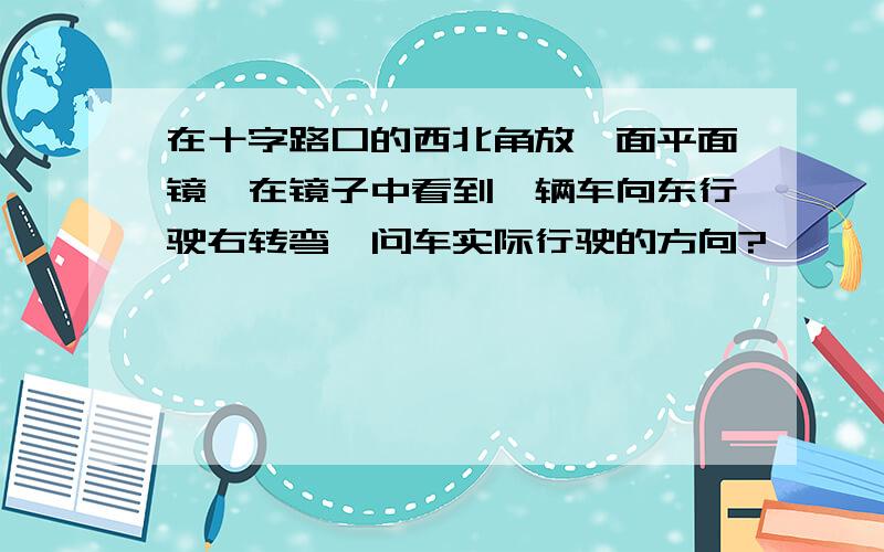 在十字路口的西北角放一面平面镜,在镜子中看到一辆车向东行驶右转弯,问车实际行驶的方向?