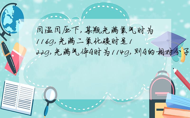 同温同压下,某瓶充满氧气时为116g,充满二氧化碳时是122g,充满气体A时为114g,则A的相对分子质量是多少?需要具体的解题过程