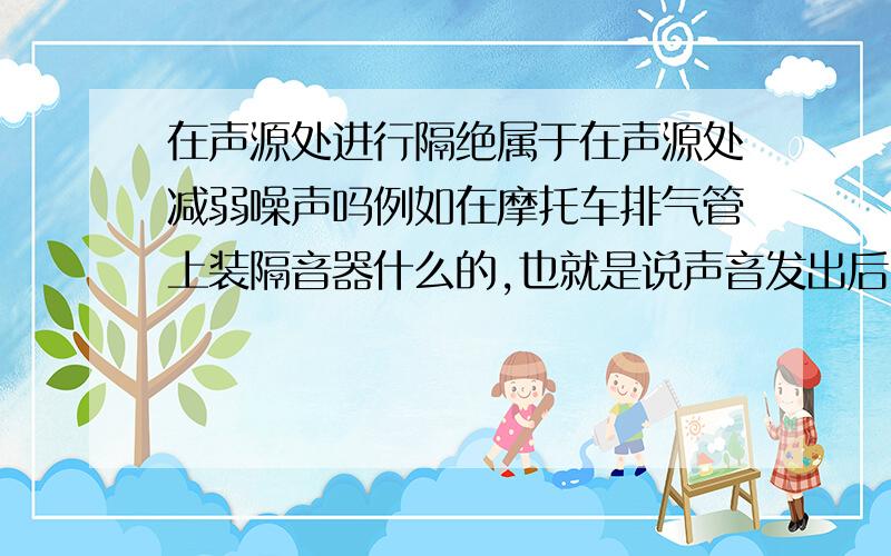 在声源处进行隔绝属于在声源处减弱噪声吗例如在摩托车排气管上装隔音器什么的,也就是说声音发出后,在声源处进行声音的隔离,到底是属于在声源处减弱还是在传播过程中减弱?看到过一道