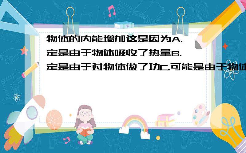 物体的内能增加这是因为A.一定是由于物体吸收了热量B.一定是由于对物体做了功C.可能是由于物体吸收了热量,也可能是由于对物体做了功