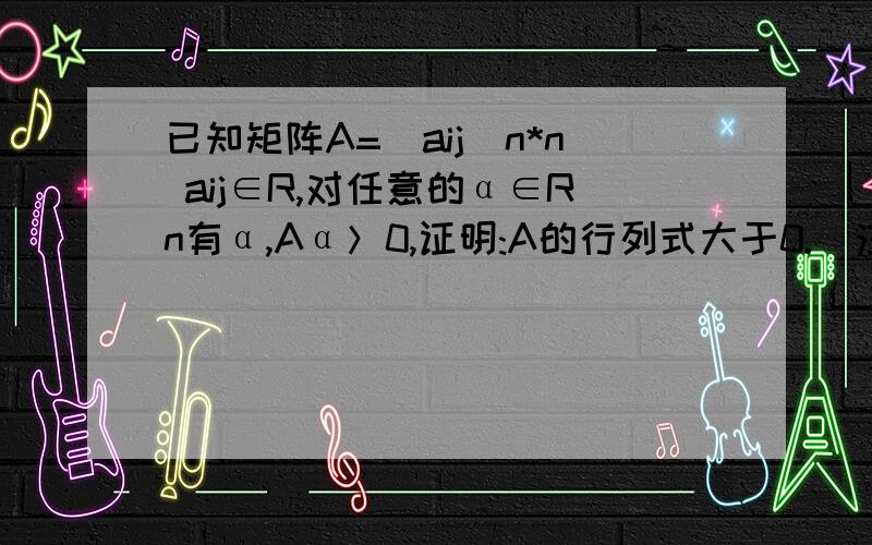 已知矩阵A=（aij）n*n aij∈R,对任意的α∈Rn有α,Aα＞0,证明:A的行列式大于0.（注：α,表示向量α的转置）