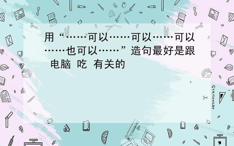 用“……可以……可以……可以……也可以……”造句最好是跟 电脑 吃 有关的