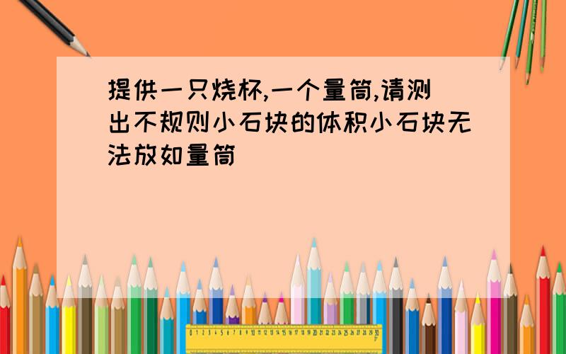 提供一只烧杯,一个量筒,请测出不规则小石块的体积小石块无法放如量筒