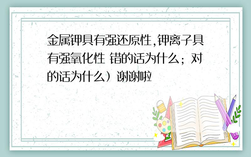 金属钾具有强还原性,钾离子具有强氧化性 错的话为什么；对的话为什么）谢谢啦