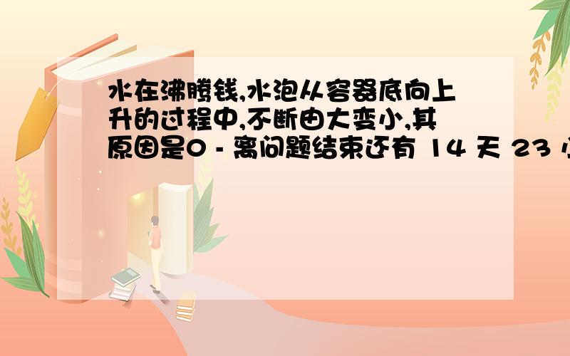 水在沸腾钱,水泡从容器底向上升的过程中,不断由大变小,其原因是0 - 离问题结束还有 14 天 23 小时 答案与液化有关