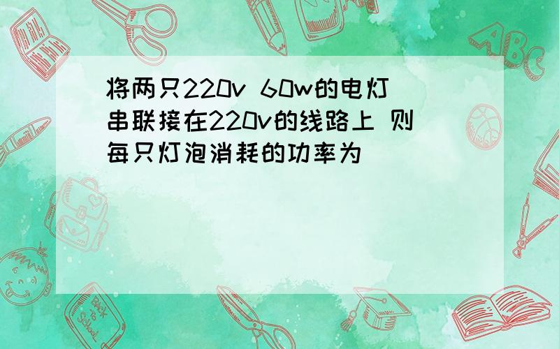 将两只220v 60w的电灯串联接在220v的线路上 则每只灯泡消耗的功率为