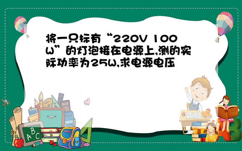 将一只标有“220V 100W”的灯泡接在电源上,测的实际功率为25W,求电源电压