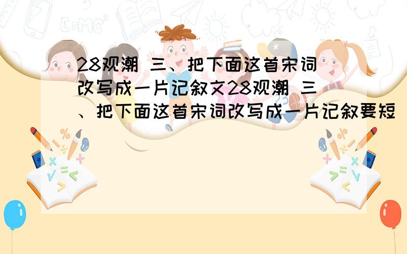 28观潮 三、把下面这首宋词改写成一片记叙文28观潮 三、把下面这首宋词改写成一片记叙要短 晕死,不这叫你把课文翻译一变叫你把后面练习的第三题那个题目啊!