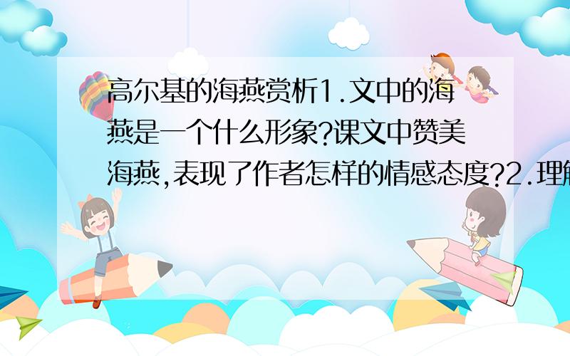 高尔基的海燕赏析1.文中的海燕是一个什么形象?课文中赞美海燕,表现了作者怎样的情感态度?2.理解“乌云是遮不住太阳的”这句话的含义.3.“让暴风雨来得更猛烈些吧!”表达了作者怎样的