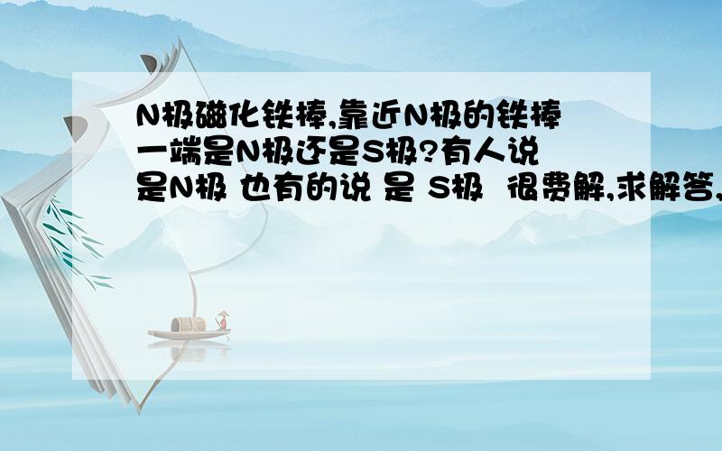 N极磁化铁棒,靠近N极的铁棒一端是N极还是S极?有人说 是N极 也有的说 是 S极  很费解,求解答,求理由可是又有人说什么 同极磁化……我们老师也这样说……到底什么意思在磁化铁棒的时候,铁