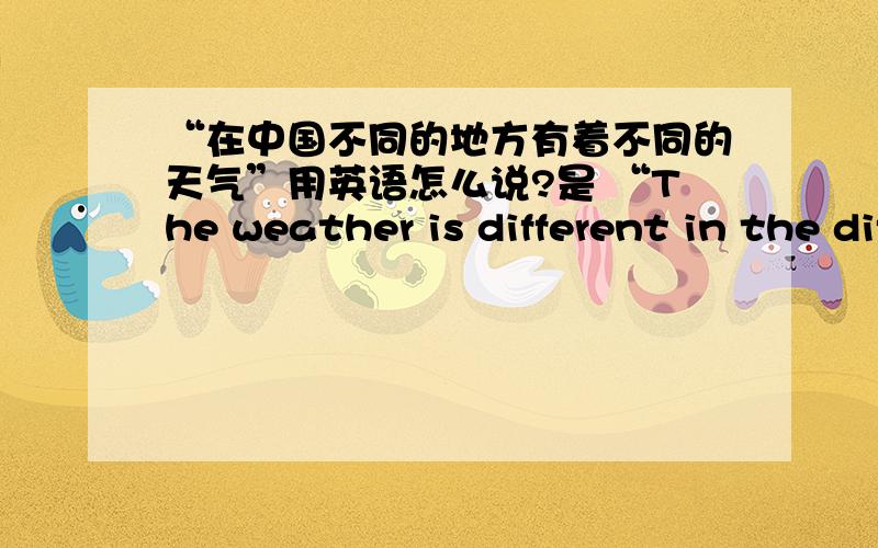 “在中国不同的地方有着不同的天气”用英语怎么说?是 “The weather is different in the different place in China.“还是 “The weather is different in the different place of china?” 还是什么的?请你们帮帮忙、?请