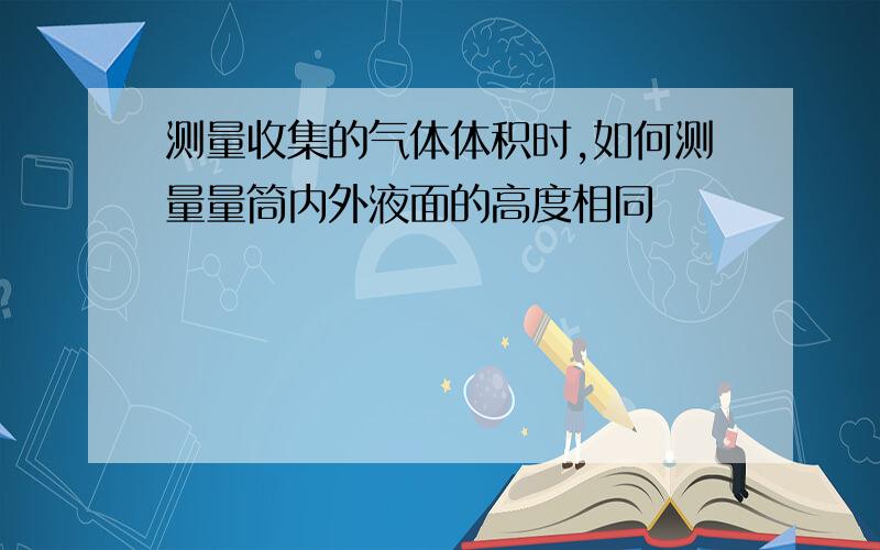 测量收集的气体体积时,如何测量量筒内外液面的高度相同