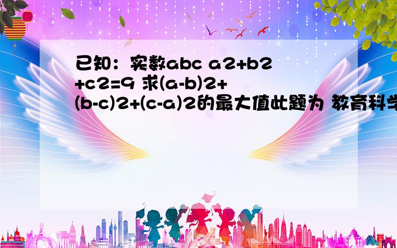 已知：实数abc a2+b2+c2=9 求(a-b)2+(b-c)2+(c-a)2的最大值此题为 教育科学出版社 吉林教育出版社 出版的 配北师大版 P5探究创新第3题