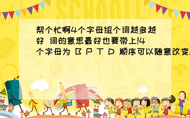 帮个忙啊4个字母组个词越多越好 词的意思最好也要带上!4个字母为 B P T D 顺序可以随意改变!