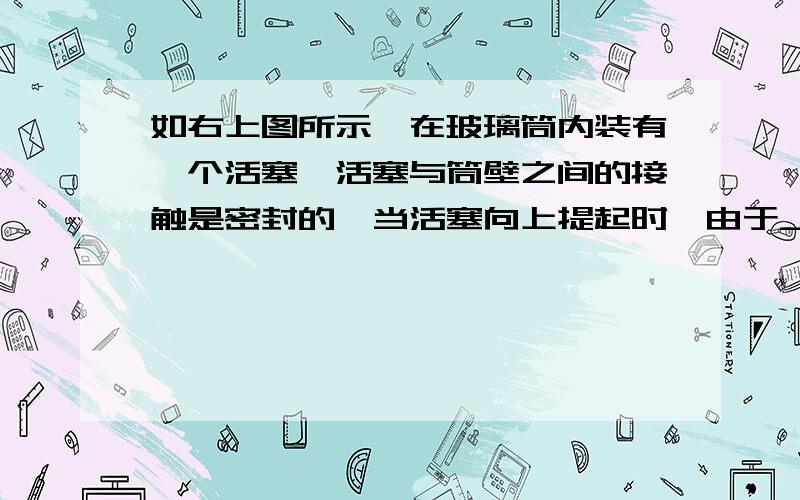 如右上图所示,在玻璃筒内装有一个活塞,活塞与筒壁之间的接触是密封的,当活塞向上提起时,由于__________的作用,容器中的水将进入筒内,如果玻璃筒足够长,那么用这种方法在l标准大气压下(1