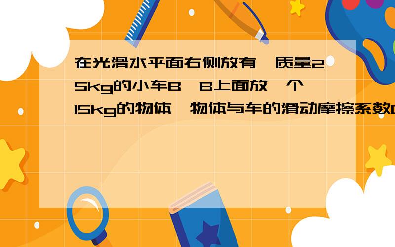 在光滑水平面右侧放有一质量25kg的小车B,B上面放一个15kg的物体,物体与车的滑动摩擦系数0.2.另有一质量20kg的车A以3m/s的速度水平从左向右运动,AB碰后连在一起,物体一直在B车上滑动.（水平面