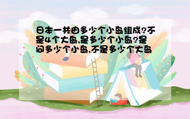 日本一共由多少个小岛组成?不是4个大岛,是多少个小岛?是问多少个小岛,不是多少个大岛