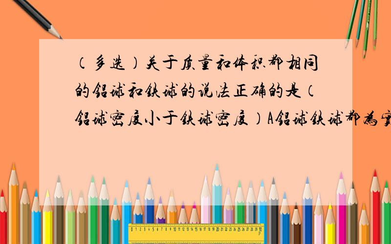 （多选）关于质量和体积都相同的铝球和铁球的说法正确的是（铝球密度小于铁球密度）A铝球铁球都为实心 B铝球铁球都为空心 C铝球实心铁球空心 D铝球空心铁球实心多选!