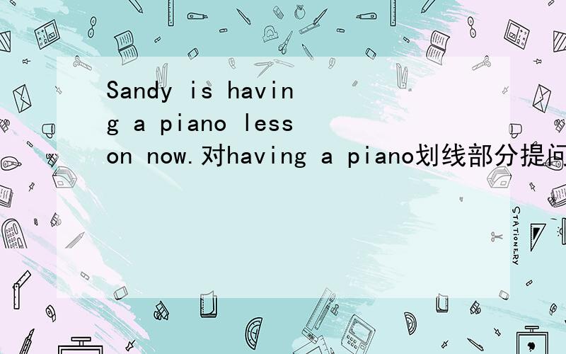 Sandy is having a piano lesson now.对having a piano划线部分提问