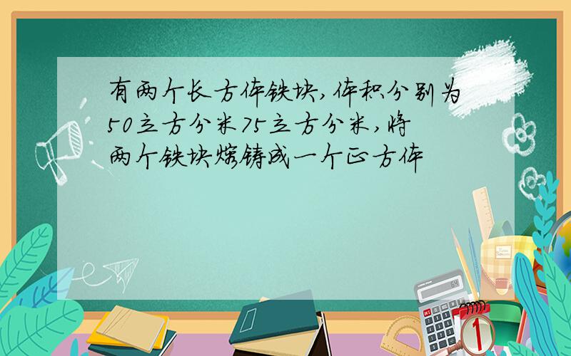 有两个长方体铁块,体积分别为50立方分米75立方分米,将两个铁块熔铸成一个正方体