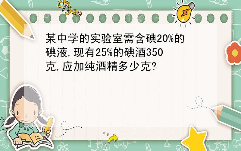 某中学的实验室需含碘20%的碘液,现有25%的碘酒350克,应加纯酒精多少克?