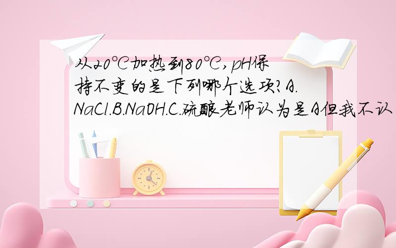 从20℃加热到80℃,pH保持不变的是下列哪个选项?A.NaCl.B.NaOH.C.硫酸老师认为是A但我不认为是A