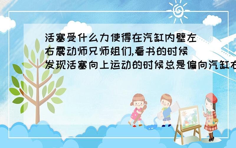 活塞受什么力使得在汽缸内壁左右震动师兄师姐们,看书的时候发现活塞向上运动的时候总是偏向汽缸右,反之偏向左.是什么力使得活塞左右震动?（我主要是想明白是什么部位推动活塞左右）