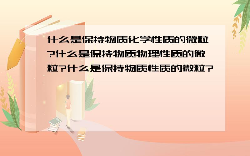 什么是保持物质化学性质的微粒?什么是保持物质物理性质的微粒?什么是保持物质性质的微粒?