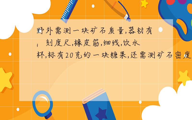 野外需测一块矿石质量,器材有；刻度尺,橡皮筋,细线,饮水杯,标有20克的一块糖果,还需测矿石密度