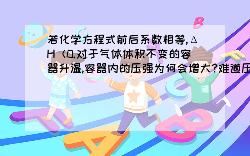 若化学方程式前后系数相等,ΔH＜0.对于气体体积不变的容器升温,容器内的压强为何会增大?难道压强不是不变吗?前后都是气体！