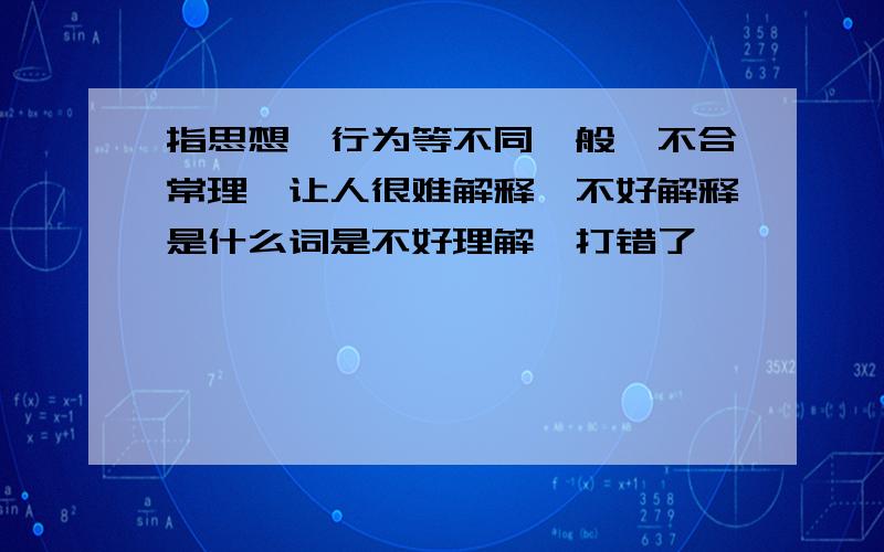 指思想,行为等不同一般,不合常理,让人很难解释,不好解释是什么词是不好理解,打错了