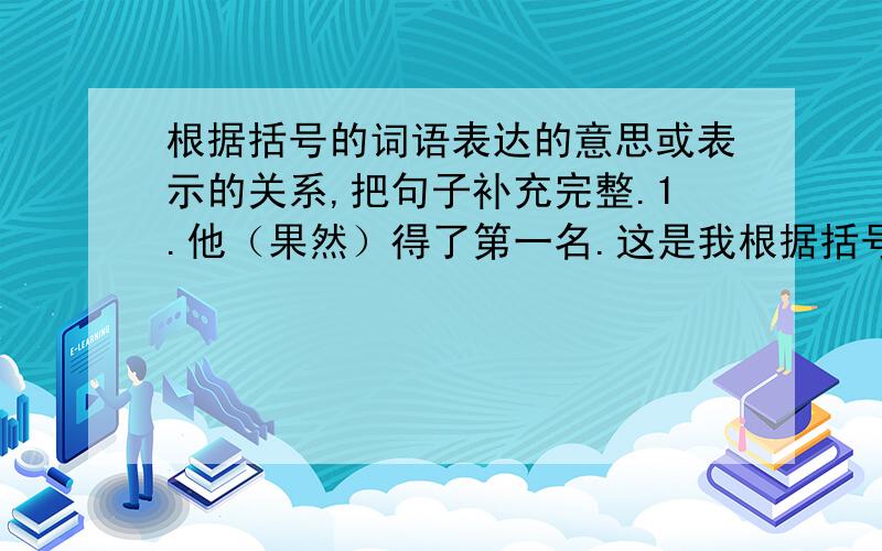 根据括号的词语表达的意思或表示的关系,把句子补充完整.1.他（果然）得了第一名.这是我根据括号的词语表达的意思或表示的关系,把句子补充完整.1.他（果然）得了第一名.这是我2.他（居