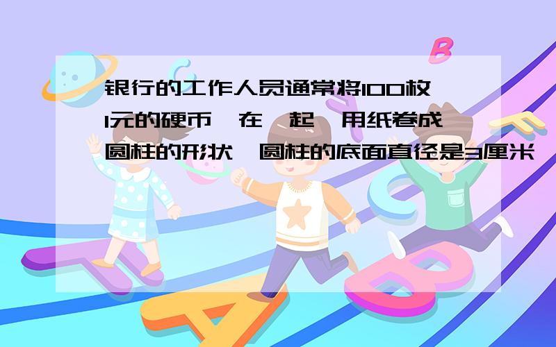 银行的工作人员通常将100枚1元的硬币摞在一起,用纸卷成圆柱的形状,圆柱的底面直径是3厘米,高是10厘米