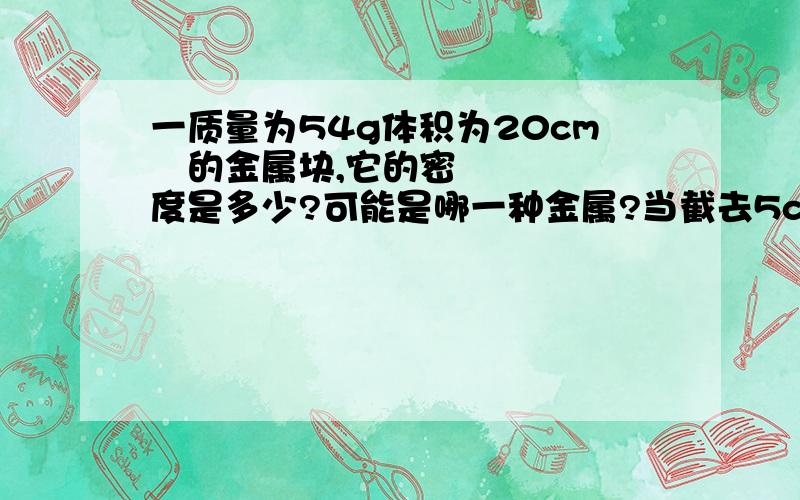 一质量为54g体积为20cm³的金属块,它的密度是多少?可能是哪一种金属?当截去5cm³后,剩下的金属块密度为多少?