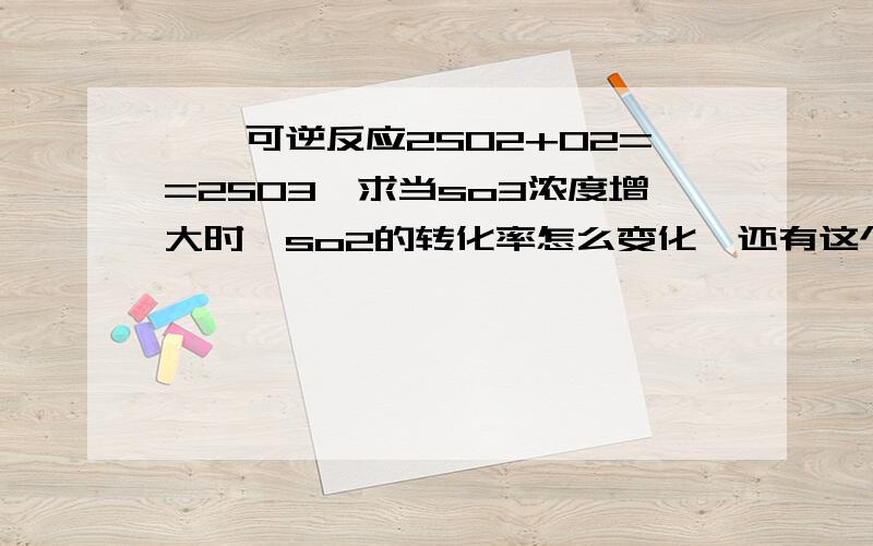 嗯,可逆反应2SO2+O2==2SO3,求当so3浓度增大时,so2的转化率怎么变化,还有这个转化率怎么判断增减