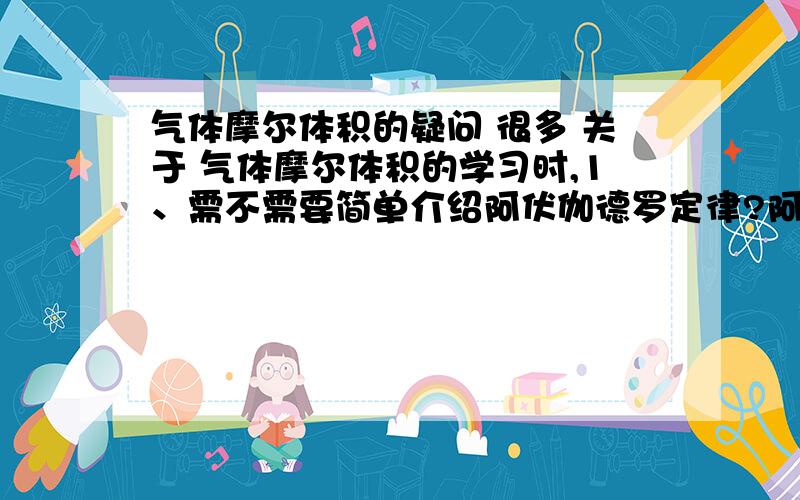 气体摩尔体积的疑问 很多 关于 气体摩尔体积的学习时,1、需不需要简单介绍阿伏伽德罗定律?阿伏伽德罗定律在教材中是以阅读的形式在课时最后给出来的.2、那需不需要介绍克拉伯龙方程?3