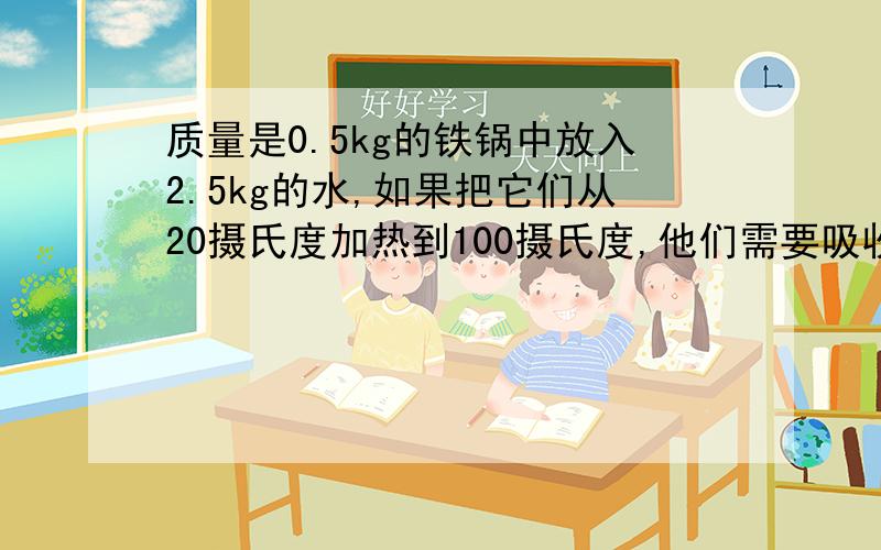 质量是0.5kg的铁锅中放入2.5kg的水,如果把它们从20摄氏度加热到100摄氏度,他们需要吸收多少热量?【c铁=0.46乘以10的三次方J/(kg℃) c水=4.2乘以10的三次方J/(kg℃)