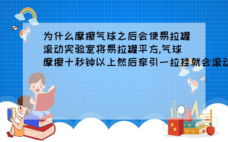 为什么摩擦气球之后会使易拉罐滚动实验室将易拉罐平方,气球摩擦十秒钟以上然后牵引一拉挂就会滚动