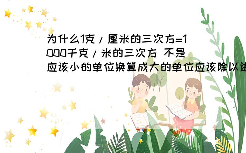 为什么1克/厘米的三次方=1000千克/米的三次方 不是应该小的单位换算成大的单位应该除以进率吗?应该是等于0.001千克/米的立方 这是为什么呢？