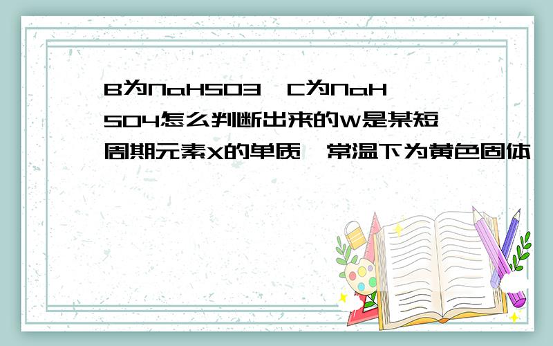 B为NaHSO3,C为NaHSO4怎么判断出来的W是某短周期元素X的单质,常温下为黄色固体,ABCDEFGH均为含X元素的化合物,其中A、B、C为酸式钠盐,且B、C两种物质都由四种元素组成,E、F常温下为无色有气味的