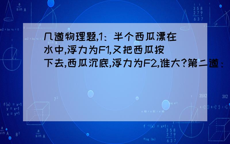 几道物理题,1：半个西瓜漂在水中,浮力为F1,又把西瓜按下去,西瓜沉底,浮力为F2,谁大?第二道：鱼气泡上升中,浮力怎么变?