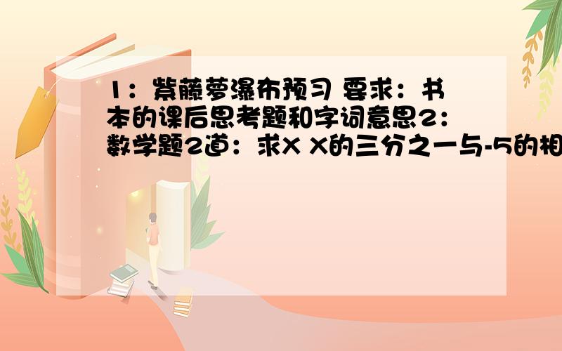 1：紫藤萝瀑布预习 要求：书本的课后思考题和字词意思2：数学题2道：求X X的三分之一与-5的相反数的和是7数学题2道：求X X-2的2倍是-6的相反数