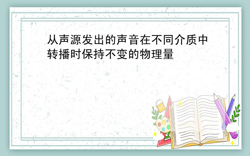 从声源发出的声音在不同介质中转播时保持不变的物理量