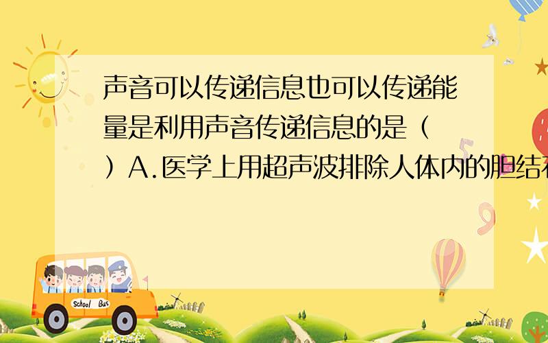 声音可以传递信息也可以传递能量是利用声音传递信息的是（ ）A.医学上用超声波排除人体内的胆结石B.工业学上用超声波消除机械表面的污垢C.利用B超可以检查病人的病情帮助医生做出诊