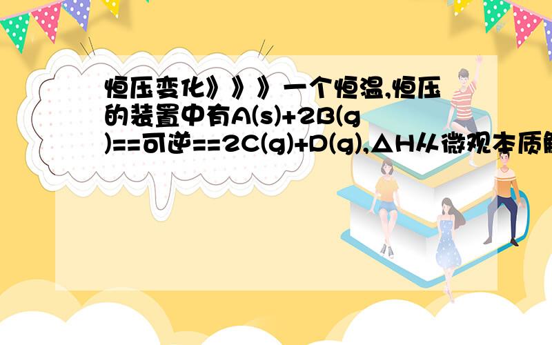 恒压变化》》》一个恒温,恒压的装置中有A(s)+2B(g)==可逆==2C(g)+D(g),△H从微观本质解释（不用太深，高中水平就行咯~）