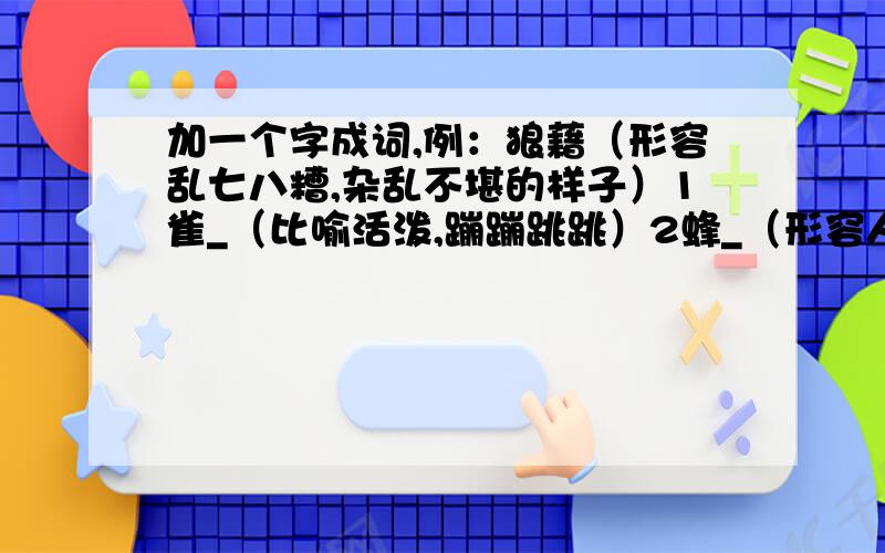 加一个字成词,例：狼藉（形容乱七八糟,杂乱不堪的样子）1雀_（比喻活泼,蹦蹦跳跳）2蜂_（形容人多,朝一个方向走去）3雁_（比喻遵守纪律,有秩序）4乌_（比喻无组织无纪律地在一起）