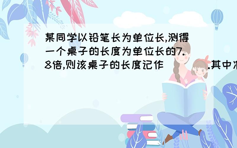 某同学以铅笔长为单位长,测得一个桌子的长度为单位长的7.8倍,则该桌子的长度记作____.其中准确值是____,估计值是____.