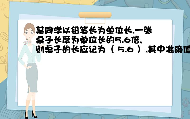 某同学以铅笔长为单位长,一张桌子长度为单位长的5.6倍,则桌子的长应记为（ 5.6 ）,其中准确值为（ 5.6*某同学以铅笔长为单位长,一张桌子长度为单位长的5.6倍,则桌子的长应记为（ 5.6 ）,其