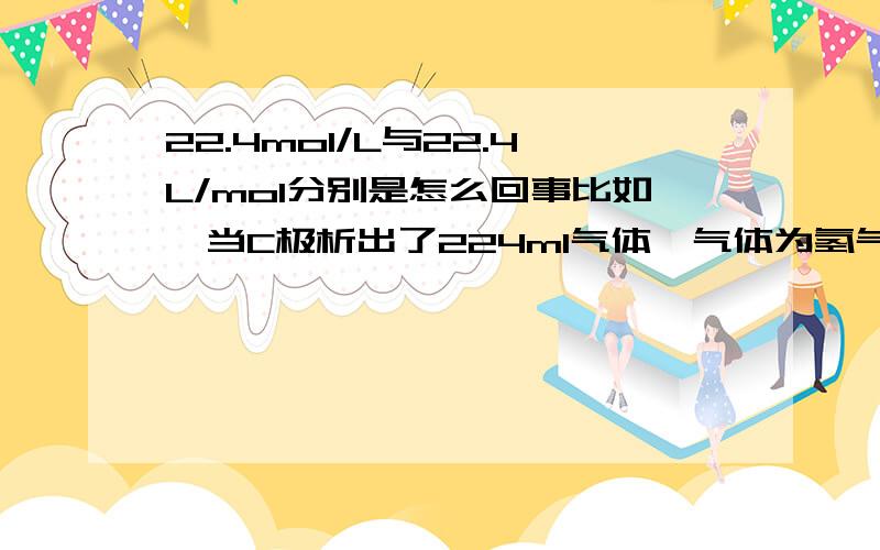 22.4mol/L与22.4L/mol分别是怎么回事比如,当C极析出了224ml气体,气体为氢气,我应该怎么计算析出了几mol的氢气,请在解答这个小例子的同时详细的说说主问题,谢谢~气体的问题