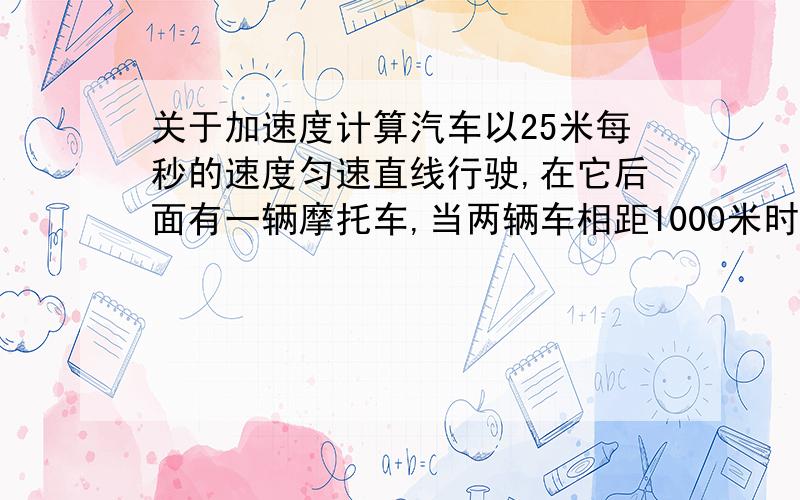 关于加速度计算汽车以25米每秒的速度匀速直线行驶,在它后面有一辆摩托车,当两辆车相距1000米时,摩托车从静止开始启动追赶汽车,摩托车的最大速度可达30米每秒,若使摩托车在4分钟时刚好